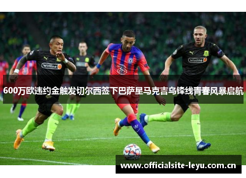 600万欧违约金触发切尔西签下巴萨星马克吉乌锋线青春风暴启航